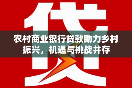 忻府农村商业银行贷款助力乡村振兴，机遇与挑战并存