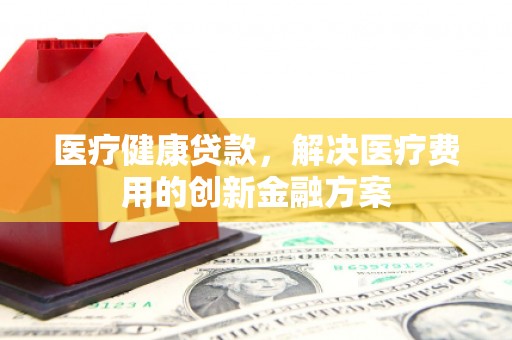 忻府医疗健康贷款，解决医疗费用的创新金融方案